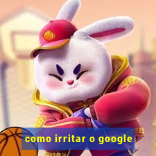 como irritar o google